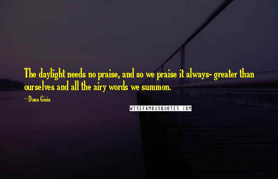 Dana Gioia quotes: The daylight needs no praise, and so we praise it always- greater than ourselves and all the airy words we summon. Dana Gioia quotes: The daylight needs no praise, and so we praise it always- greater than ourselves and all the airy words we summon.