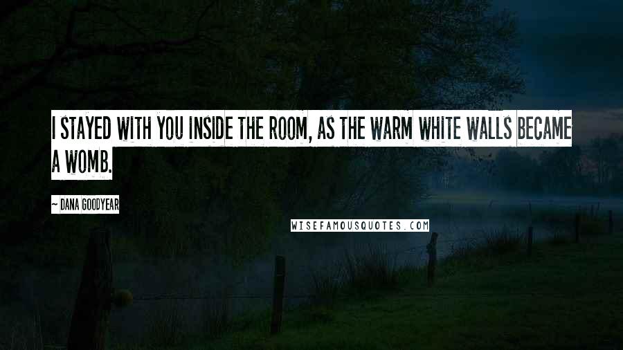 Dana Goodyear quotes: I stayed with you inside the room, as the warm white walls became a womb.