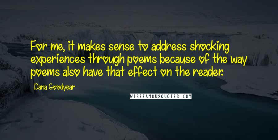 Dana Goodyear quotes: For me, it makes sense to address shocking experiences through poems because of the way poems also have that effect on the reader. Dana Goodyear quotes: For me, it makes sense to address shocking experiences through poems because of the way poems also have that effect on the reader.