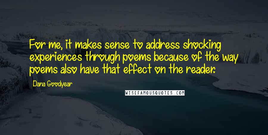 Dana Goodyear quotes: For me, it makes sense to address shocking experiences through poems because of the way poems also have that effect on the reader.