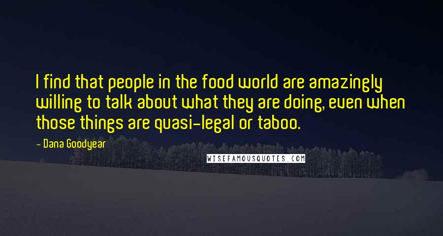Dana Goodyear quotes: I find that people in the food world are amazingly willing to talk about what they are doing, even when those things are quasi-legal or taboo. Dana Goodyear quotes: I find that people in the food world are amazingly willing to talk about what they are doing, even when those things are quasi-legal or taboo.