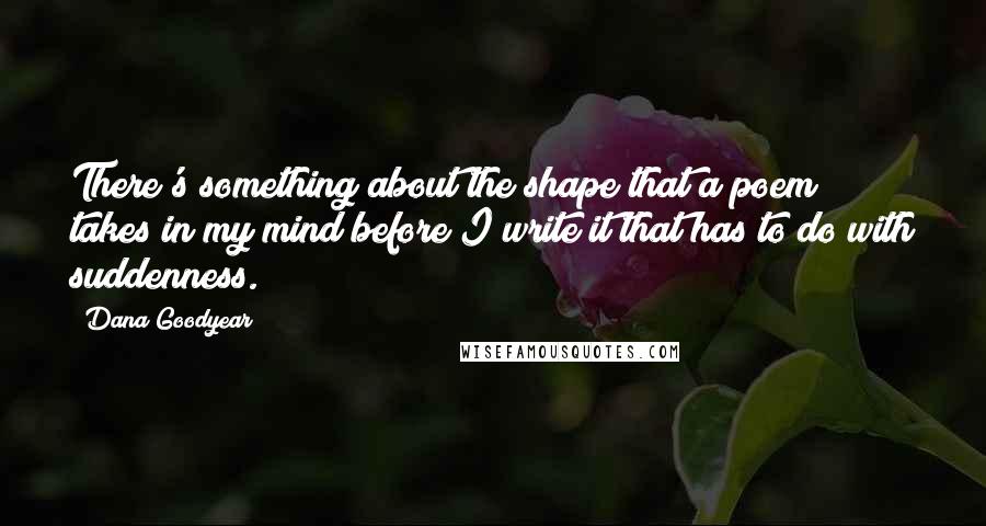 Dana Goodyear quotes: There's something about the shape that a poem takes in my mind before I write it that has to do with suddenness. Dana Goodyear quotes: There's something about the shape that a poem takes in my mind before I write it that has to do with suddenness.