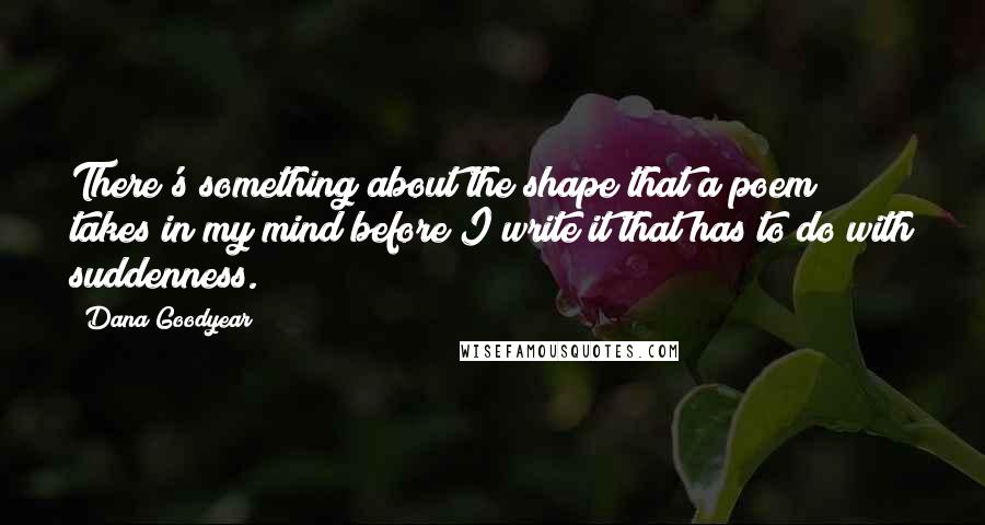 Dana Goodyear quotes: There's something about the shape that a poem takes in my mind before I write it that has to do with suddenness.