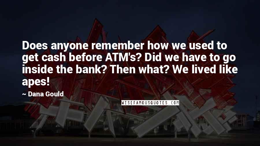Dana Gould quotes: Does anyone remember how we used to get cash before ATM's? Did we have to go inside the bank? Then what? We lived like apes! Dana Gould quotes: Does anyone remember how we used to get cash before ATM's? Did we have to go inside the bank? Then what? We lived like apes!