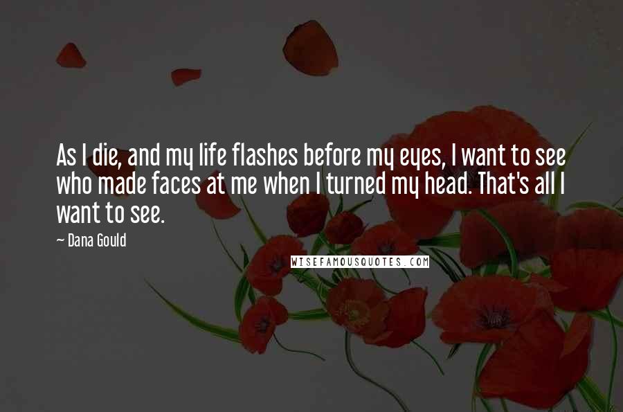 Dana Gould quotes: As I die, and my life flashes before my eyes, I want to see who made faces at me when I turned my head. That's all I want to see. Dana Gould quotes: As I die, and my life flashes before my eyes, I want to see who made faces at me when I turned my head. That's all I want to see.