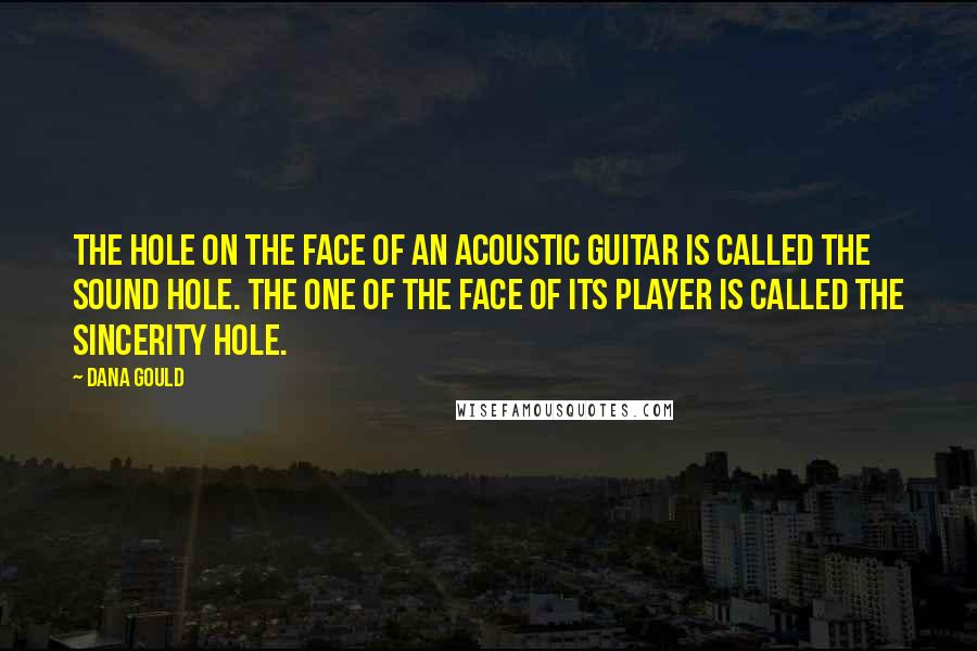 Dana Gould quotes: The hole on the face of an acoustic guitar is called the sound hole. The one of the face of its player is called the sincerity hole. Dana Gould quotes: The hole on the face of an acoustic guitar is called the sound hole. The one of the face of its player is called the sincerity hole.