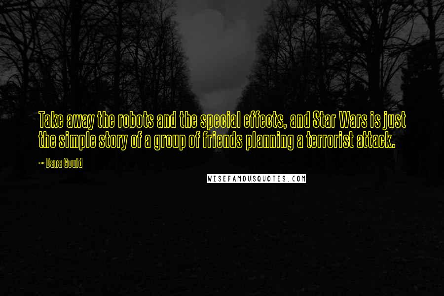 Dana Gould quotes: Take away the robots and the special effects, and Star Wars is just the simple story of a group of friends planning a terrorist attack. Dana Gould quotes: Take away the robots and the special effects, and Star Wars is just the simple story of a group of friends planning a terrorist attack.