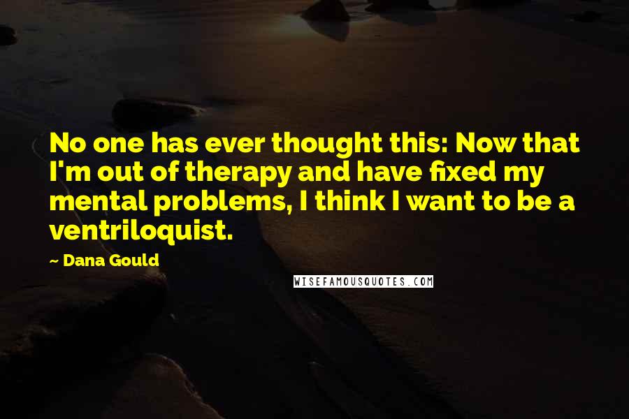 Dana Gould quotes: No one has ever thought this: Now that I'm out of therapy and have fixed my mental problems, I think I want to be a ventriloquist.