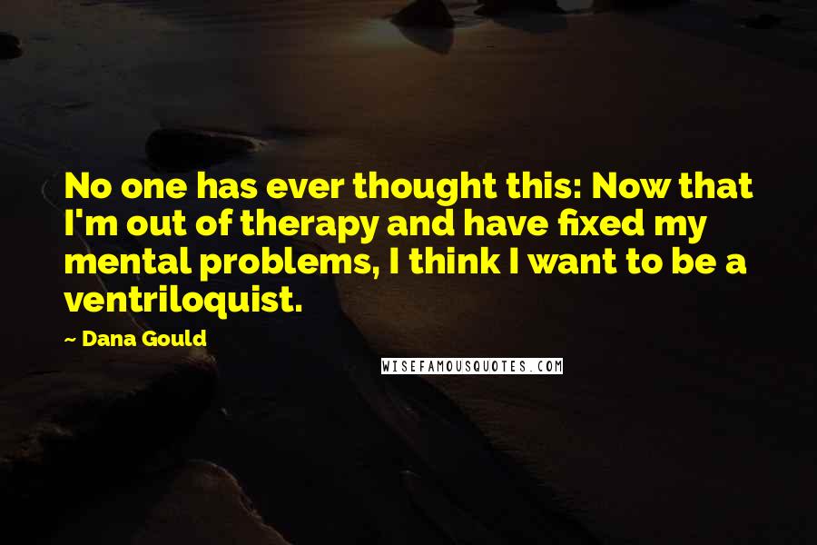 Dana Gould quotes: No one has ever thought this: Now that I'm out of therapy and have fixed my mental problems, I think I want to be a ventriloquist. Dana Gould quotes: No one has ever thought this: Now that I'm out of therapy and have fixed my mental problems, I think I want to be a ventriloquist.