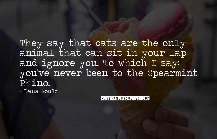 Dana Gould quotes: They say that cats are the only animal that can sit in your lap and ignore you. To which I say: you've never been to the Spearmint Rhino. Dana Gould quotes: They say that cats are the only animal that can sit in your lap and ignore you. To which I say: you've never been to the Spearmint Rhino.