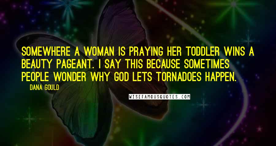 Dana Gould quotes: Somewhere a woman is praying her toddler wins a beauty pageant. I say this because sometimes people wonder why God lets tornadoes happen. Dana Gould quotes: Somewhere a woman is praying her toddler wins a beauty pageant. I say this because sometimes people wonder why God lets tornadoes happen.