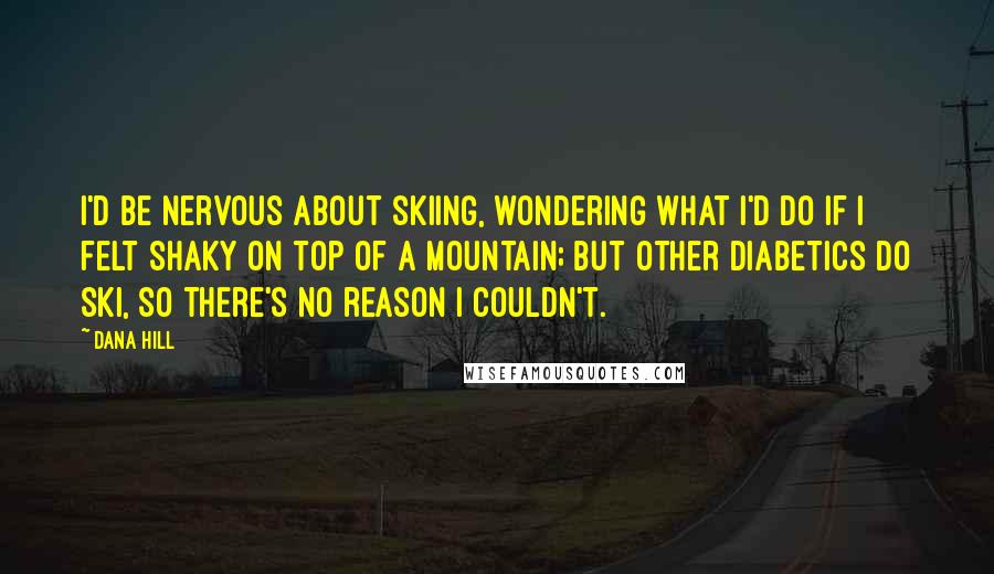 Dana Hill quotes: I'd be nervous about skiing, wondering what I'd do if I felt shaky on top of a mountain; but other diabetics do ski, so there's no reason I couldn't.