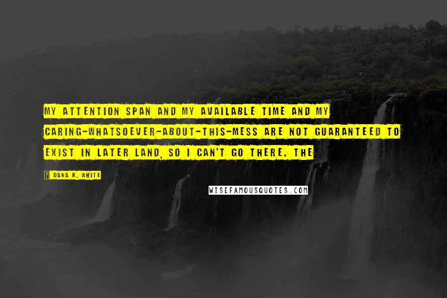 Dana K. White quotes: My attention span and my available time and my caring-whatsoever-about-this-mess are not guaranteed to exist in Later Land, so I can't go there. The Dana K. White quotes: My attention span and my available time and my caring-whatsoever-about-this-mess are not guaranteed to exist in Later Land, so I can't go there. The