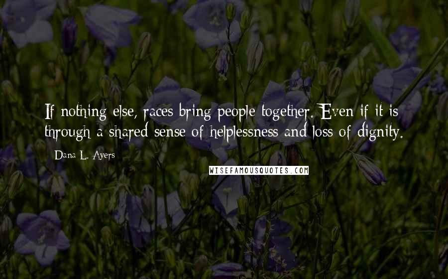 Dana L. Ayers quotes: If nothing else, races bring people together. Even if it is through a shared sense of helplessness and loss of dignity.