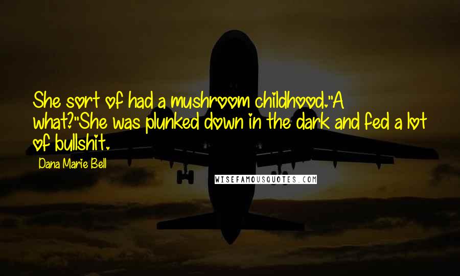 Dana Marie Bell quotes: She sort of had a mushroom childhood.''A what?''She was plunked down in the dark and fed a lot of bullshit. Dana Marie Bell quotes: She sort of had a mushroom childhood.''A what?''She was plunked down in the dark and fed a lot of bullshit.