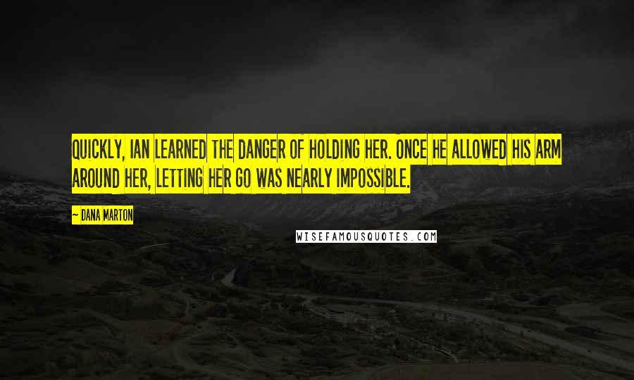 Dana Marton quotes: Quickly, Ian learned the danger of holding her. Once he allowed his arm around her, letting her go was nearly impossible. Dana Marton quotes: Quickly, Ian learned the danger of holding her. Once he allowed his arm around her, letting her go was nearly impossible.