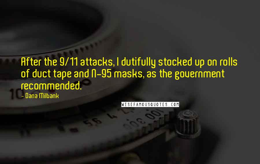 Dana Milbank quotes: After the 9/11 attacks, I dutifully stocked up on rolls of duct tape and N-95 masks, as the government recommended. Dana Milbank quotes: After the 9/11 attacks, I dutifully stocked up on rolls of duct tape and N-95 masks, as the government recommended.