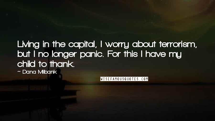 Dana Milbank quotes: Living in the capital, I worry about terrorism, but I no longer panic. For this I have my child to thank. Dana Milbank quotes: Living in the capital, I worry about terrorism, but I no longer panic. For this I have my child to thank.