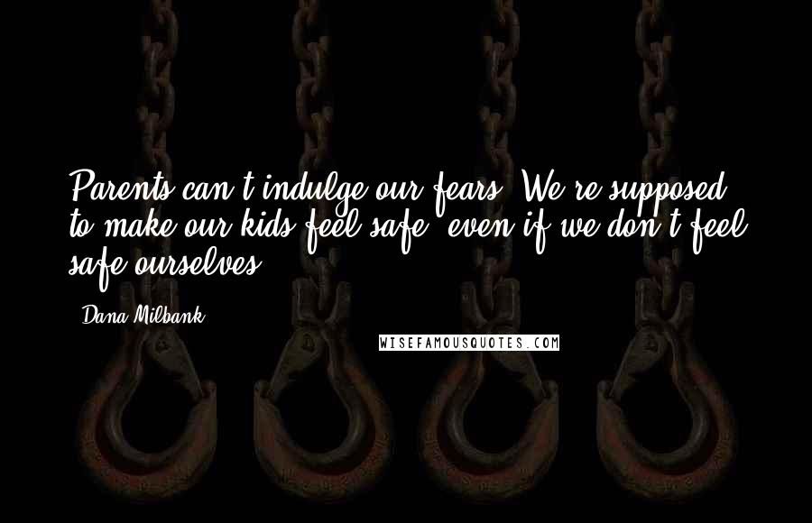 Dana Milbank quotes: Parents can't indulge our fears. We're supposed to make our kids feel safe, even if we don't feel safe ourselves. Dana Milbank quotes: Parents can't indulge our fears. We're supposed to make our kids feel safe, even if we don't feel safe ourselves.