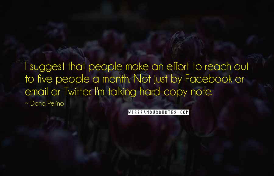 Dana Perino quotes: I suggest that people make an effort to reach out to five people a month. Not just by Facebook or email or Twitter. I'm talking hard-copy note.