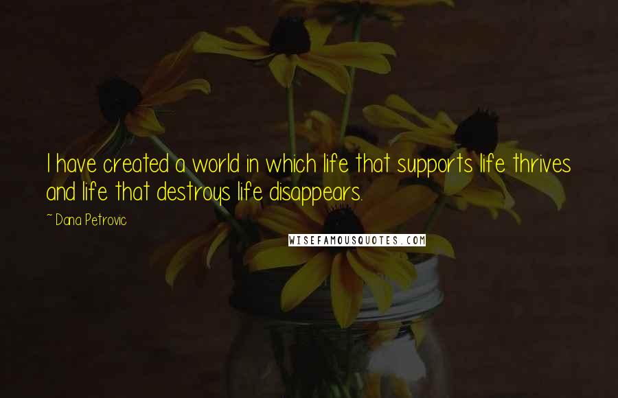 Dana Petrovic quotes: I have created a world in which life that supports life thrives and life that destroys life disappears. Dana Petrovic quotes: I have created a world in which life that supports life thrives and life that destroys life disappears.