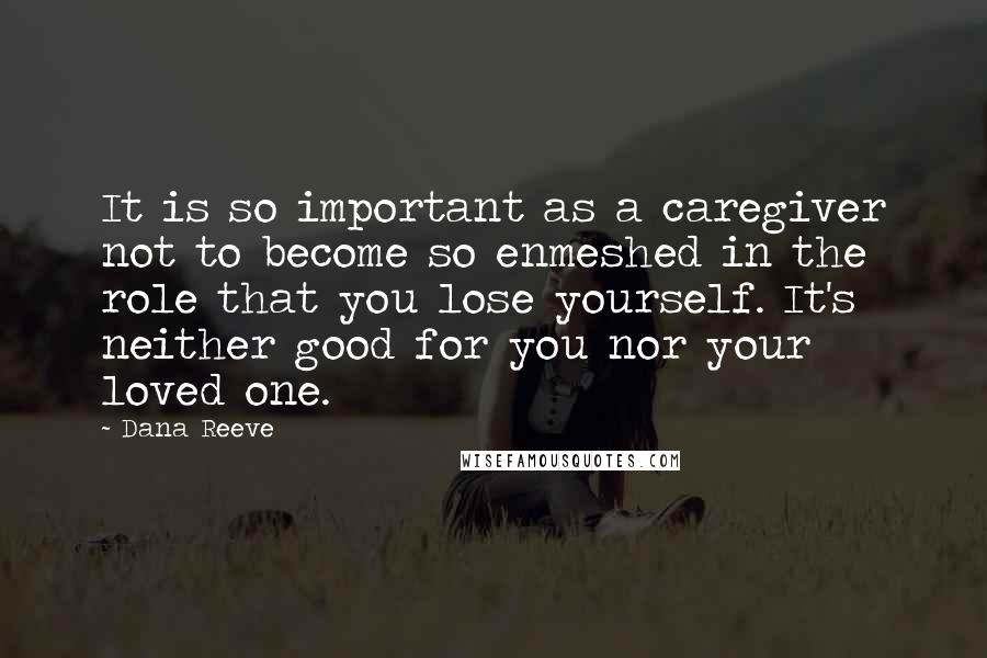 Dana Reeve quotes: It is so important as a caregiver not to become so enmeshed in the role that you lose yourself. It's neither good for you nor your loved one. Dana Reeve quotes: It is so important as a caregiver not to become so enmeshed in the role that you lose yourself. It's neither good for you nor your loved one.