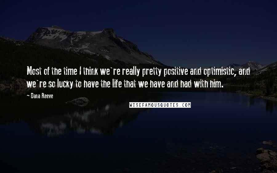 Dana Reeve quotes: Most of the time I think we're really pretty positive and optimistic, and we're so lucky to have the life that we have and had with him. Dana Reeve quotes: Most of the time I think we're really pretty positive and optimistic, and we're so lucky to have the life that we have and had with him.
