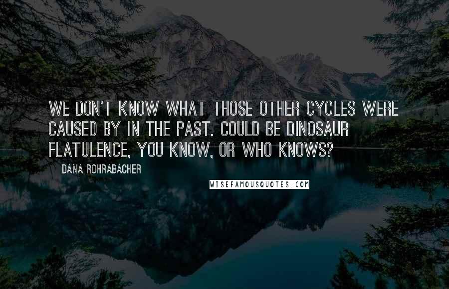 Dana Rohrabacher quotes: We don't know what those other cycles were caused by in the past. Could be dinosaur flatulence, you know, or who knows?