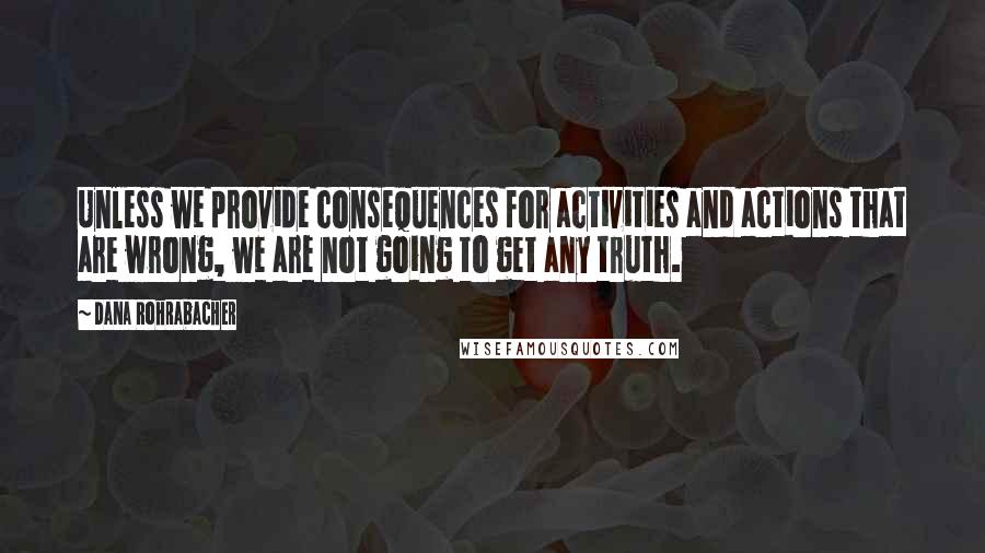 Dana Rohrabacher quotes: Unless we provide consequences for activities and actions that are wrong, we are not going to get any truth. Dana Rohrabacher quotes: Unless we provide consequences for activities and actions that are wrong, we are not going to get any truth.