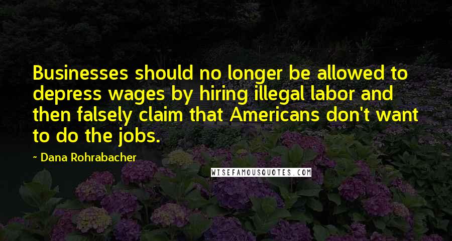 Dana Rohrabacher quotes: Businesses should no longer be allowed to depress wages by hiring illegal labor and then falsely claim that Americans don't want to do the jobs. Dana Rohrabacher quotes: Businesses should no longer be allowed to depress wages by hiring illegal labor and then falsely claim that Americans don't want to do the jobs.