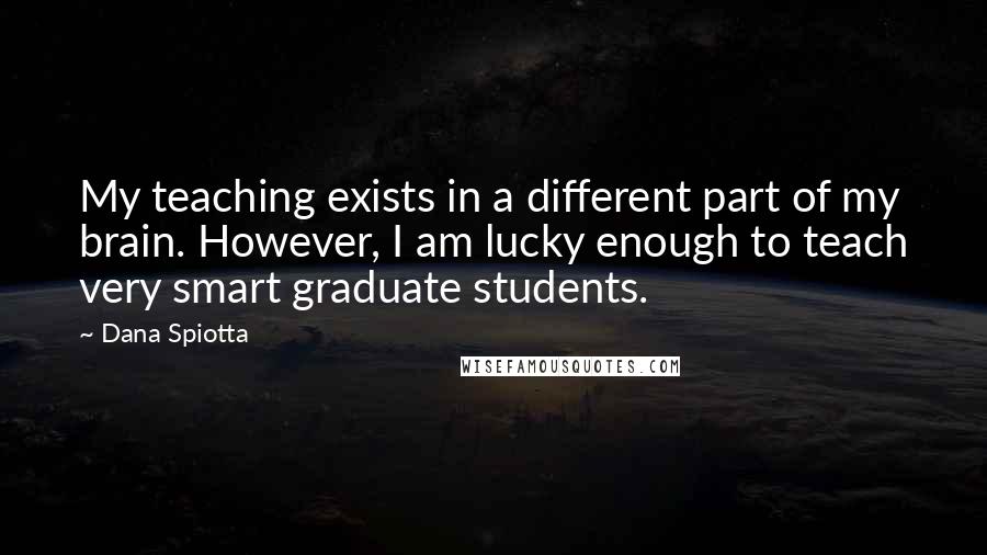 Dana Spiotta quotes: My teaching exists in a different part of my brain. However, I am lucky enough to teach very smart graduate students.