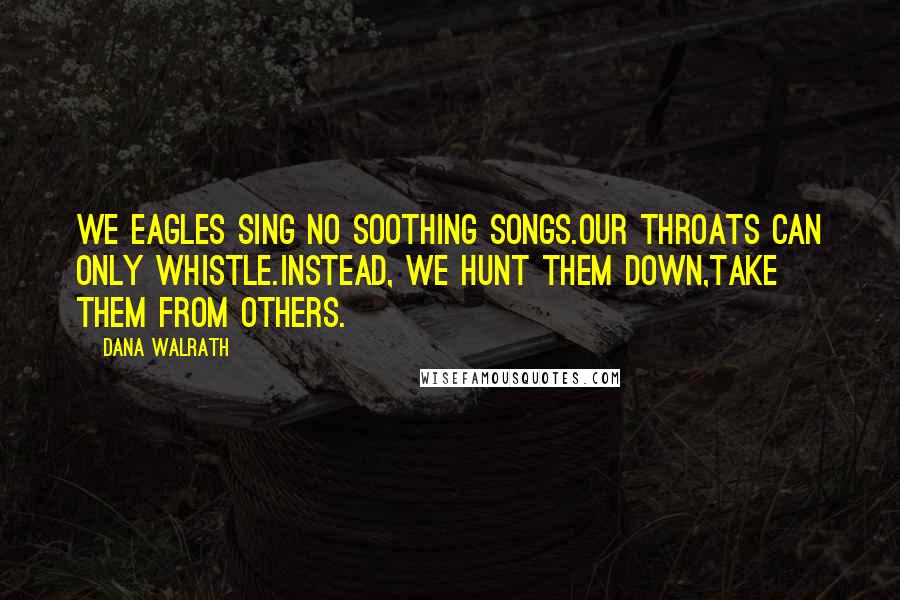 Dana Walrath quotes: We eagles sing no soothing songs.Our throats can only whistle.Instead, we hunt them down,take them from others.
