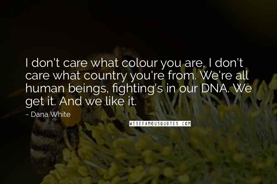 Dana White quotes: I don't care what colour you are, I don't care what country you're from. We're all human beings, fighting's in our DNA. We get it. And we like it. Dana White quotes: I don't care what colour you are, I don't care what country you're from. We're all human beings, fighting's in our DNA. We get it. And we like it.