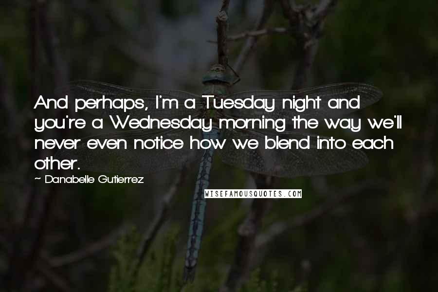 Danabelle Gutierrez quotes: And perhaps, I'm a Tuesday night and you're a Wednesday morning the way we'll never even notice how we blend into each other. Danabelle Gutierrez quotes: And perhaps, I'm a Tuesday night and you're a Wednesday morning the way we'll never even notice how we blend into each other.