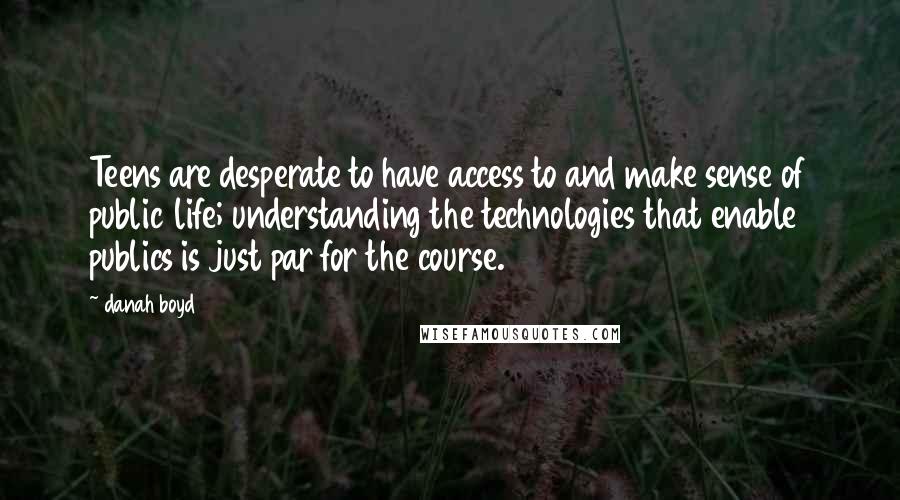 Danah Boyd quotes: Teens are desperate to have access to and make sense of public life; understanding the technologies that enable publics is just par for the course. Danah Boyd quotes: Teens are desperate to have access to and make sense of public life; understanding the technologies that enable publics is just par for the course.