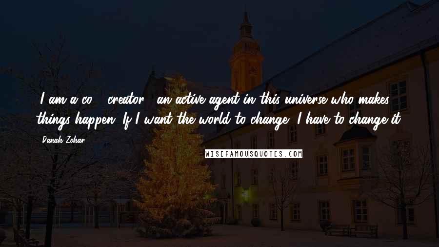 Danah Zohar quotes: [I am a co - creator], an active agent in this universe who makes things happen. If I want the world to change, I have to change it.