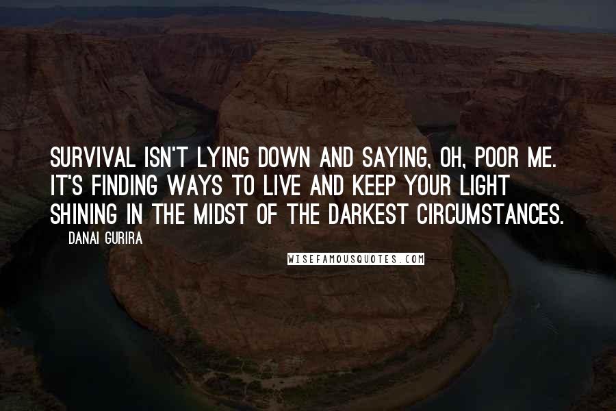 Danai Gurira quotes: Survival isn't lying down and saying, oh, poor me. It's finding ways to live and keep your light shining in the midst of the darkest circumstances. Danai Gurira quotes: Survival isn't lying down and saying, oh, poor me. It's finding ways to live and keep your light shining in the midst of the darkest circumstances.