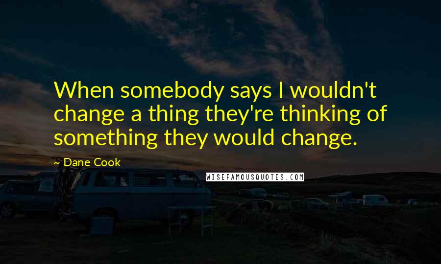 Dane Cook quotes: When somebody says I wouldn't change a thing they're thinking of something they would change.