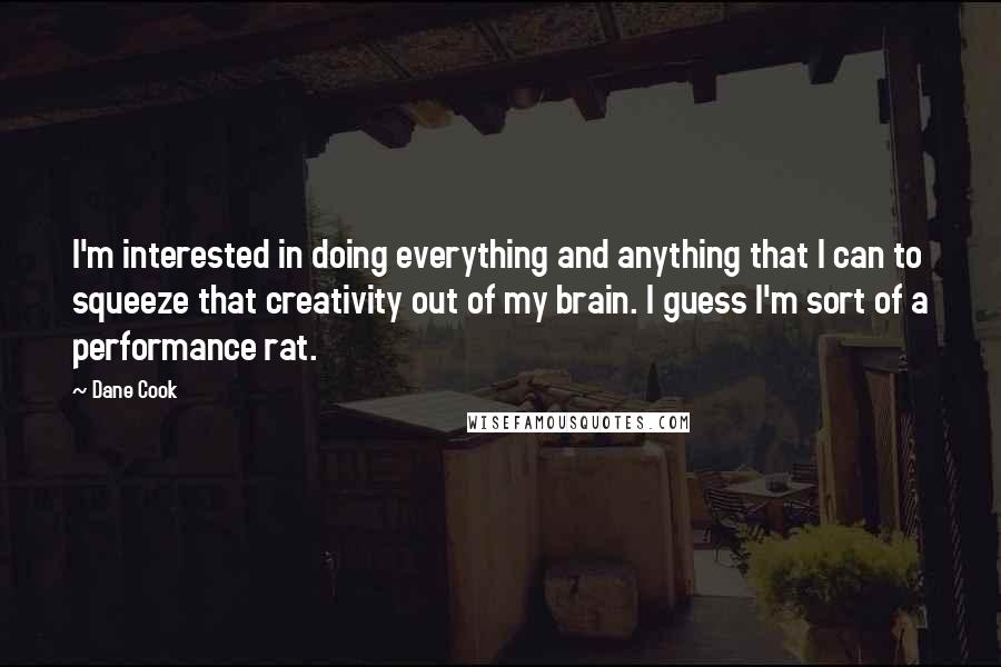 Dane Cook quotes: I'm interested in doing everything and anything that I can to squeeze that creativity out of my brain. I guess I'm sort of a performance rat.