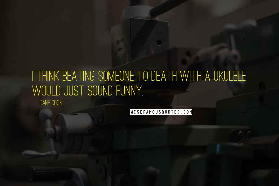 Dane Cook quotes: I think beating someone to death with a ukulele would just sound funny.