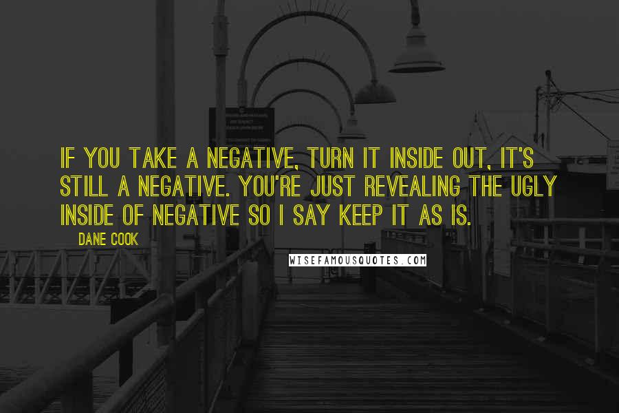 Dane Cook quotes: If you take a negative, turn it inside out, it's still a negative. You're just revealing the ugly inside of negative so I say keep it as is.