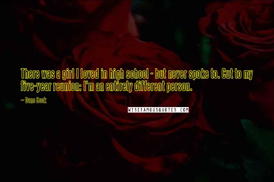 Dane Cook quotes: There was a girl I loved in high school - but never spoke to. Cut to my five-year reunion: I'm an entirely different person.