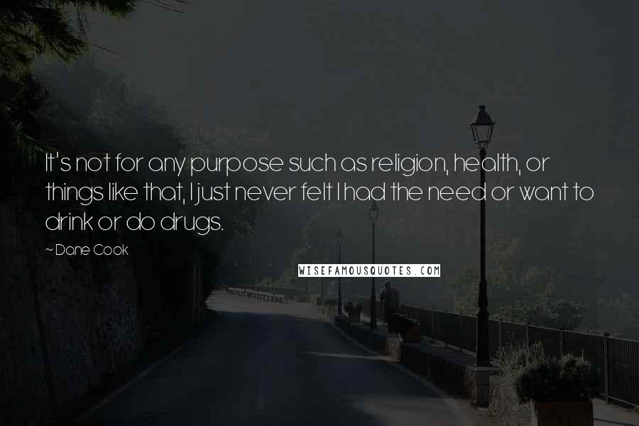 Dane Cook quotes: It's not for any purpose such as religion, health, or things like that, I just never felt I had the need or want to drink or do drugs.