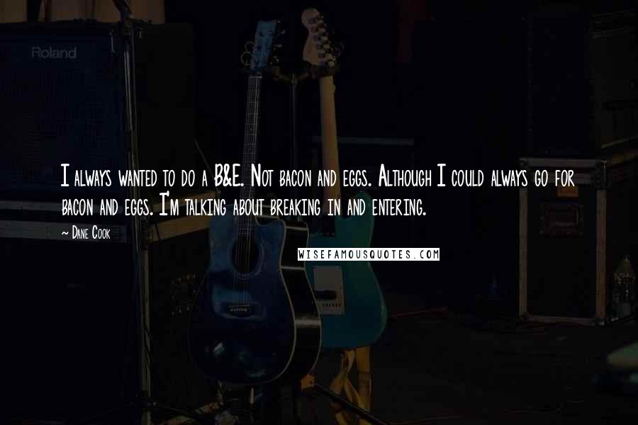 Dane Cook quotes: I always wanted to do a B&E. Not bacon and eggs. Although I could always go for bacon and eggs. I'm talking about breaking in and entering.