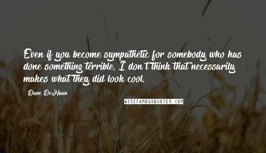 Dane DeHaan quotes: Even if you become sympathetic for somebody who has done something terrible, I don't think that necessarily makes what they did look cool.