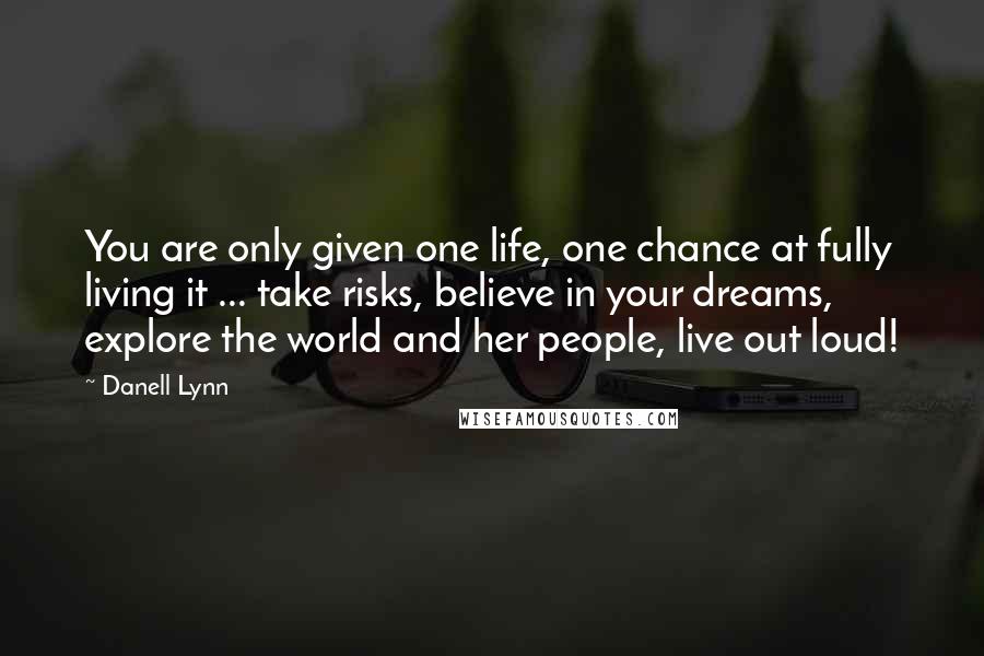 Danell Lynn quotes: You are only given one life, one chance at fully living it ... take risks, believe in your dreams, explore the world and her people, live out loud!
