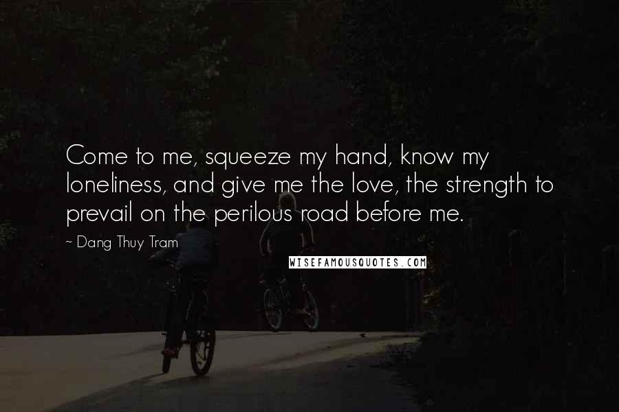 Dang Thuy Tram quotes: Come to me, squeeze my hand, know my loneliness, and give me the love, the strength to prevail on the perilous road before me.