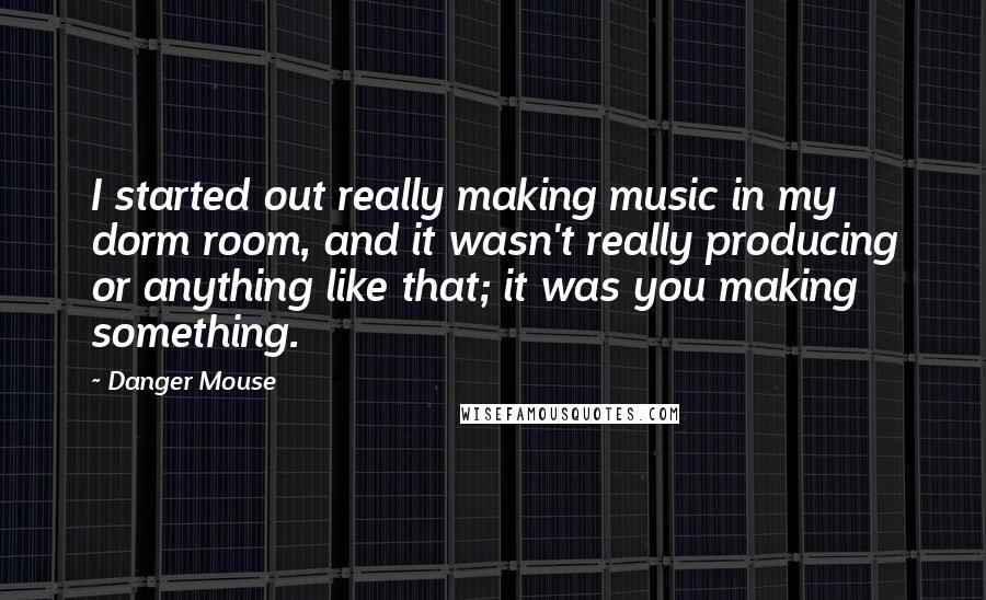 Danger Mouse quotes: I started out really making music in my dorm room, and it wasn't really producing or anything like that; it was you making something.