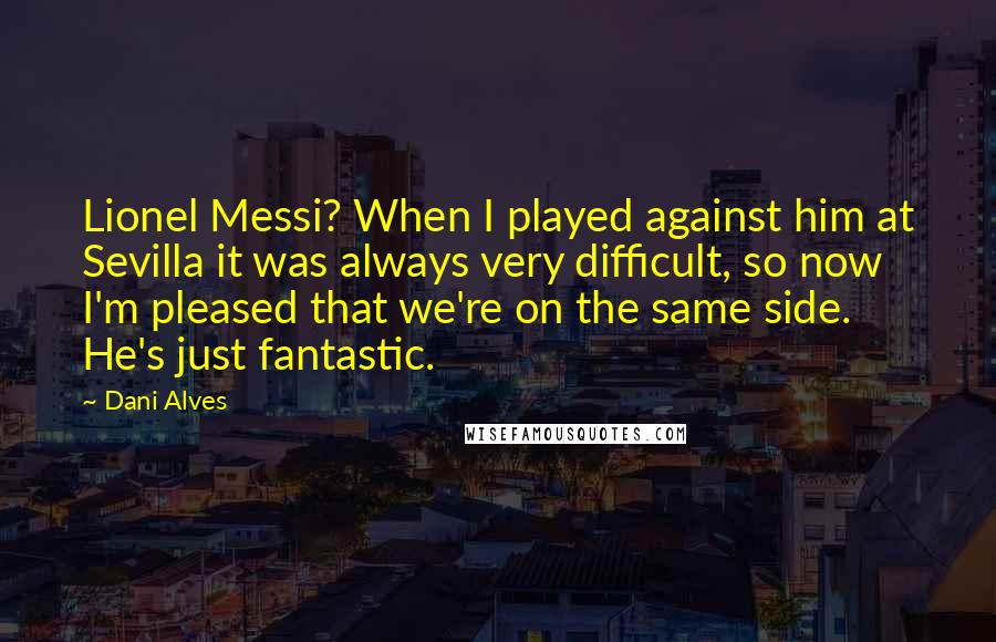 Dani Alves quotes: Lionel Messi? When I played against him at Sevilla it was always very difficult, so now I'm pleased that we're on the same side. He's just fantastic.