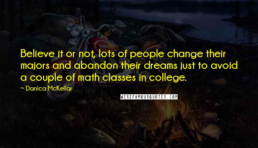 Danica McKellar quotes: Believe it or not, lots of people change their majors and abandon their dreams just to avoid a couple of math classes in college. Danica McKellar quotes: Believe it or not, lots of people change their majors and abandon their dreams just to avoid a couple of math classes in college.